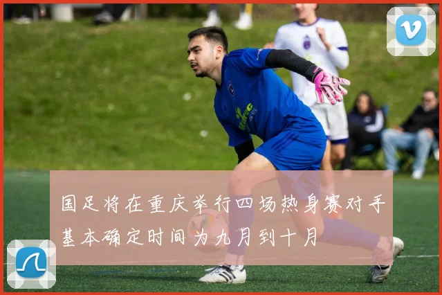国足将在重庆举行四场热身赛对手基本确定时间为九月到十月