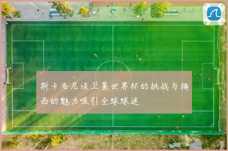 斯卡洛尼谈卫冕世界杯的挑战与梅西的魅力吸引全球球迷
